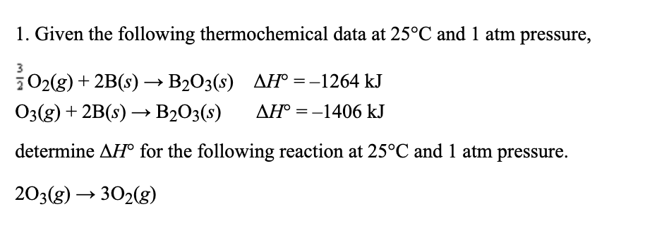 1. Given the following thermochemical data at 25°C and 1 atm pressure,
3
202(g) + 2B(s) → B203(s) AH° =-1264 kJ
O3(g) + 2B(s) → B2O3(s)
AH° = -1406 kJ
determine AH° for the following reaction at 25°C and 1 atm pressure.
203(g) → 302(g)
