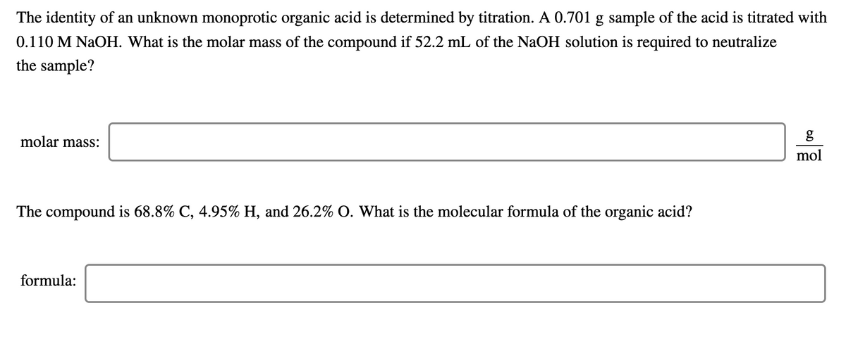 The identity of an unknown monoprotic organic acid is determined by titration. A 0.701 g sample of the acid is titrated with
0.110 M NaOH. What is the molar mass of the compound if 52.2 mL of the NaOH solution is required to neutralize
the sample?
molar mass:
mol
The compound is 68.8% C, 4.95% H, and 26.2% O. What is the molecular formula of the organic acid?
formula:
