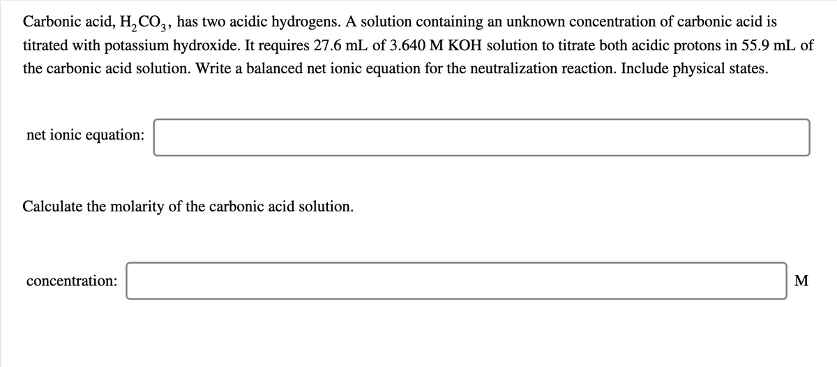 Carbonic acid, H, CO,, has two acidic hydrogens. A solution containing an unknown concentration of carbonic acid is
titrated with potassium hydroxide. It requires 27.6 mL of 3.640 M KOH solution to titrate both acidic protons in 55.9 mL of
the carbonic acid solution. Write a balanced net ionic equation for the neutralization reaction. Include physical states.
net ionic equation:
Calculate the molarity of the carbonic acid solution.
concentration:
M
