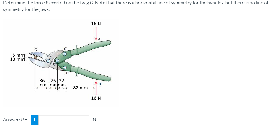 Determine the force P exerted on the twig G. Note that there is a horizontal line of symmetry for the handles, but there is no line of
symmetry for the jaws.
16 N
6 mm
13 mm
D
36
26 22
mm mmmm
-82 mm
16 N
Answer: P =
i
