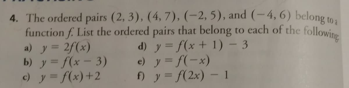 function f. List the ordered pairs that belong to each of the following
4. The ordered pairs (2, 3), (4, 7), (-2, 5), and (-4, 6) belone to
function f. List the ordered pairs that belong to each of the followine
a) y = 2f(x)
b) y = f(x-3)
c) y = f(x)+2
d) y = f(x + 1) – 3
e) y = f(-x)
f) y = f(2x) – 1
|3D

