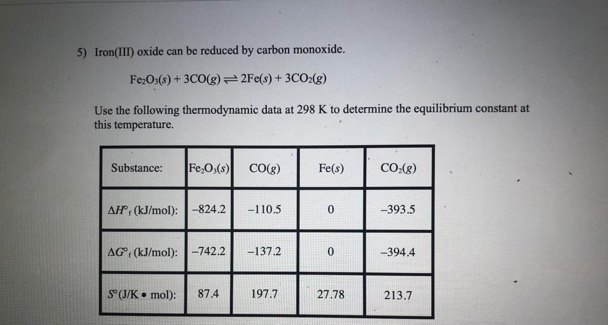 5) Iron(III) oxide can be reduced by carbon monoxide.
Fe2O3(s) + 3CO(g)=2Fe(s) + 3CO2(g)
Use the following thermodynamic data at 298 K to determine the equilibrium constant at
this temperature.
Substance:
Fe,O3(s)
CO(g)
Fe(s)
CO:(g)
AH°: (kJ/mol):
-824.2
-110.5
-393.5
AG°; (kJ/mol):-742.2
-137.2
-394.4
S°(J/K • mol):
87.4
197.7
27.78
213.7
