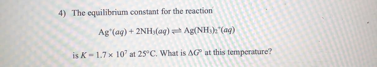 4) The equilibrium constant for the reaction
Ag*(aq)+ 2NH3(aq)= Ag(NH3)2*(aq)
is K= 1.7 × 107 at 25°C. What is AG° at this temperature?
