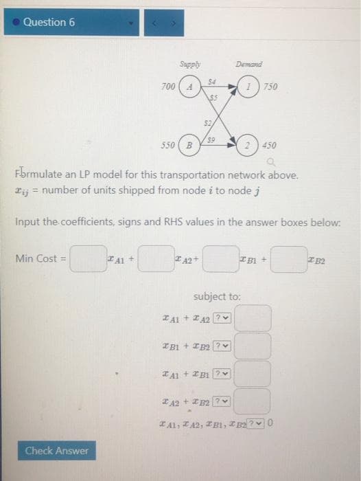 Question 6
Demand
Qdans
$4
700 (4
(1) 750
$5
$2
550 ( B
59
2) 450
Fbrmulate an LP model for this transportation network above.
Tij = number of units shipped from node i to node j
Input the coefficients, signs and RHS values in the answer boxes below:
Min Cost =
TA1 +
E A2+
IB1 +
IB2
subject to:
Z41 + 242 ?
A1 + 2B12
* 42 + IB2?
TAl, TA2, TB1, IB2
Check Answer
