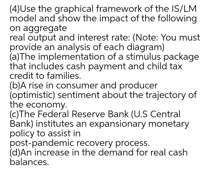 (4)Use the graphical framework of the IS/LM
model and show the impact of the following
on aggregate
real output and interest rate: (Note: You must
provide an analysis of each diagram)
(a)The implementation of a stimulus package
that includes cash payment and child tax
credit to families.
(b)A rise in consumer and producer
(optimistic) sentiment about the trajectory of
the economy.
(C)The Federal Reserve Bank (U.S Central
Bank) institutes an expansionary monetary
policy to assist in
post-pandemic recovery process.
(d)An increase in the demand for real cash
balances.
