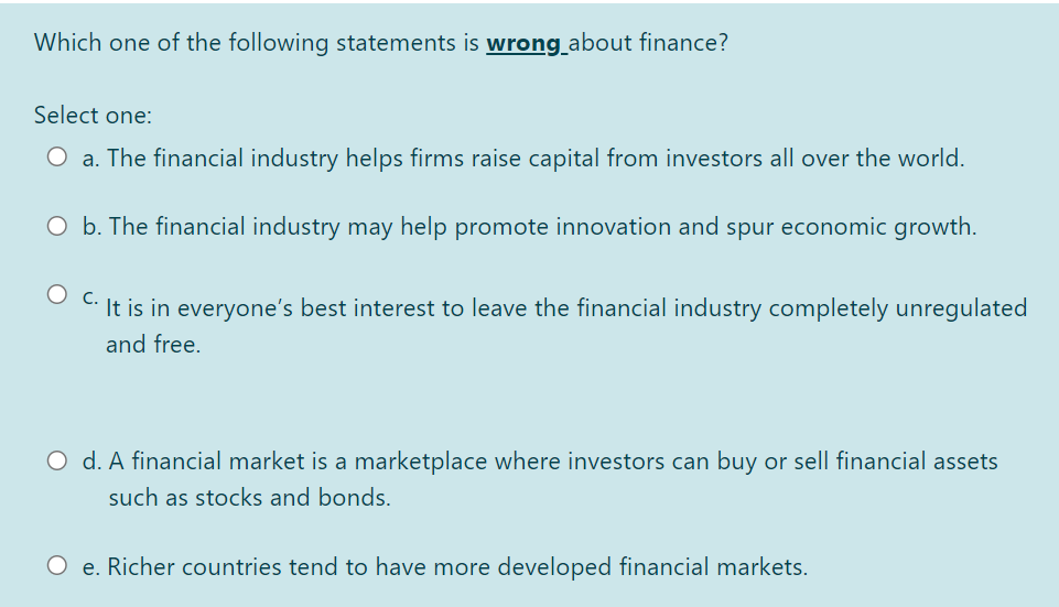 Which one of the following statements is wrong_about finance?
Select one:
O a. The financial industry helps firms raise capital from investors all over the world.
O b. The financial industry may help promote innovation and spur economic growth.
It is in everyone's best interest to leave the financial industry completely unregulated
and free.
O d. A financial market is a marketplace where investors can buy or sell financial assets
such as stocks and bonds.
O e. Richer countries tend to have more developed financial markets.
