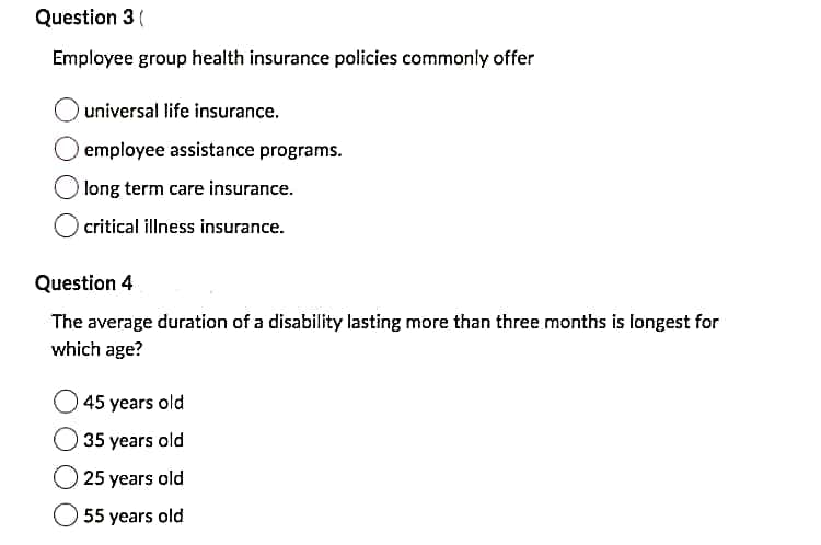 Question 3(
Employee group health insurance policies commonly offer
universal life insurance.
employee assistance programs.
long term care insurance.
critical illness insurance.
Question 4
The average duration of a disability lasting more than three months is longest for
which age?
45 years old
35 years old
25 years old
55 years old

