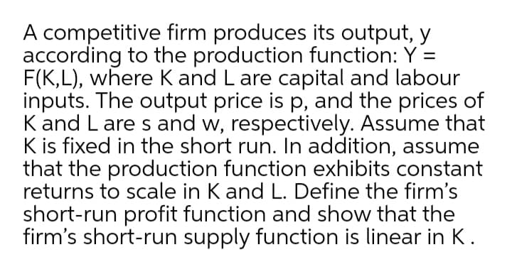 A competitive firm produces its output, y
according to the production function: Y =
F(K,L), where K and L are capital and labour
inputs. The output price is p, and the prices of
K and L are s and w, respectively. Assume that
K is fixed in the short run. In addition, assume
that the production function exhibits constant
returns to scale in K and L. Define the firm's
short-run profit function and show that the
firm's short-run supply function is linear in K.
