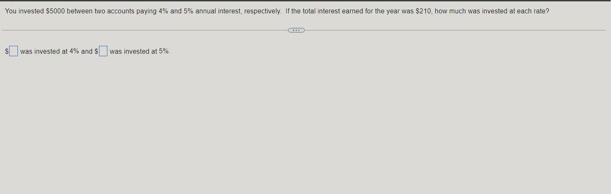 You invested $5000 between two accounts paying 4% and 5% annual interest, respectively. If the total interest earned for the year was $210, how much was invested at each rate?
was invested at 4% and $ was invested at 5%.