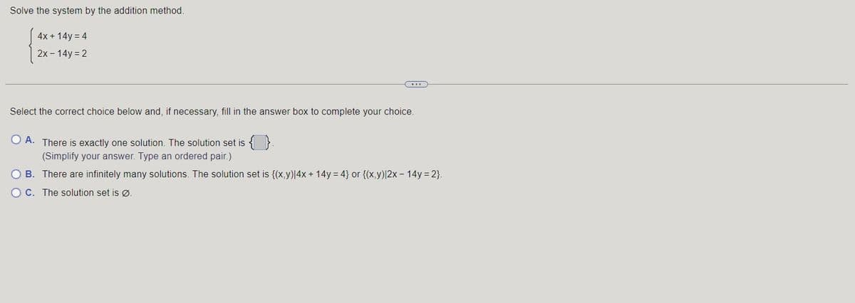 Solve the system by the addition method.
4x + 14y = 4
2x - 14y=2
Select the correct choice below and, if necessary, fill in the answer box to complete your choice.
O A. There is exactly one solution. The solution set is {}.
(Simplify your answer. Type an ordered pair.)
O B. There are infinitely many solutions. The solution set is {(x,y)|4x + 14y=4} or {(x,y) |2x - 14y=2}.
OC. The solution set is Ø.