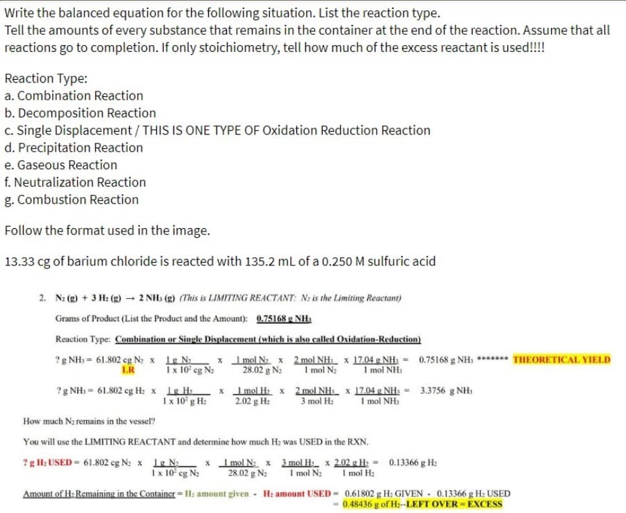 the balanced equation for the following situation. List the reaction type.
Write
Tell the amounts of every substance that remains in the container at the end of the reaction. Assume that all
reactions go to completion. If only stoichiometry, tell how much of the excess reactant is used!!!!
Reaction Type:
a. Combination Reaction
b. Decomposition Reaction
c. Single Displacement / THIS IS ONE TYPE OF Oxidation Reduction Reaction
d. Precipitation Reaction
e. Gaseous Reaction
f. Neutralization Reaction
g. Combustion Reaction
Follow the format used in the image.
13.33 cg of barium chloride is reacted with 135.2 mL of a 0.250 M sulfuric acid
2. N₂(g) + 3 H₂(g) → 2 NH3(g) (This is LIMITING REACTANT: N2 is the Limiting Reactant)
Grams of Product (List the Product and the Amount): 0.75168 g NH₂
Reaction Type: Combination or Single Displacement (which is also called Oxidation-Reduction)
? g NH3= 61.802 cg N₂ x 1g N₂
LR
x 1 mol N₂ x
1 x 10² cg N₂ 28.02 g N₂
? g NH3 = 61.802 cg H₂ x 1g H₂
1 x 10² g H₂
x
1 mol H₂ x
2.02 g H₂
2 mol NH₁ x 17.04 g NH₁ = 0.75168 g NH; ******* THEORETICAL YIELD
1 mol N₂ 1 mol NH
2 mol NH x 17.04 g NH₁ = 3.3756 g NH₁
3 mol H₂ 1 mol NH3
How much N₂ remains in the vessel?
You will use the LIMITING REACTANT and determine how much H₂ was USED in the RXN.
? g H₂ USED= 61.802 cg N₂ x 1g N₂ x 1 mol N₂ x 3 mol H₂
1 x 10² cg N₂ 28.02 g N₂ 1 mol N₂
Amount of H₂ Remaining in the Container = H₂ amount given H: amount USED=
x 2.02 g H₂= 0.13366 g H₂
1 mol H₂
0.61802 g H₂ GIVEN 0.13366 g H₂ USED
= 0.48436 g of H₂--LEFT OVER-EXCESS