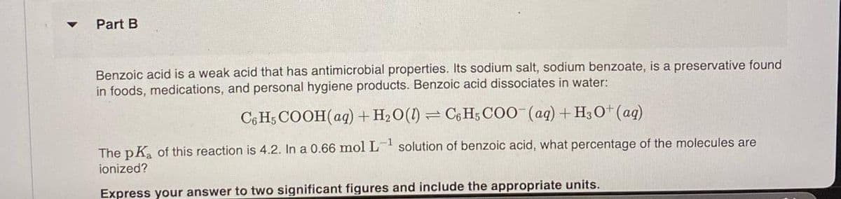 Part B
Benzoic acid is a weak acid that has antimicrobial properties. Its sodium salt, sodium benzoate, is a preservative found
in foods, medications, and personal hygiene products. Benzoic acid dissociates in water:
C6H5 COOH(aq) + H₂O(1) C6H5COO- (aq) + H3O+ (aq)
-1
The pK₂ of this reaction is 4.2. In a 0.66 mol L-¹ solution of benzoic acid, what percentage of the molecules are
ionized?
Express your answer to two significant figures and include the appropriate units.