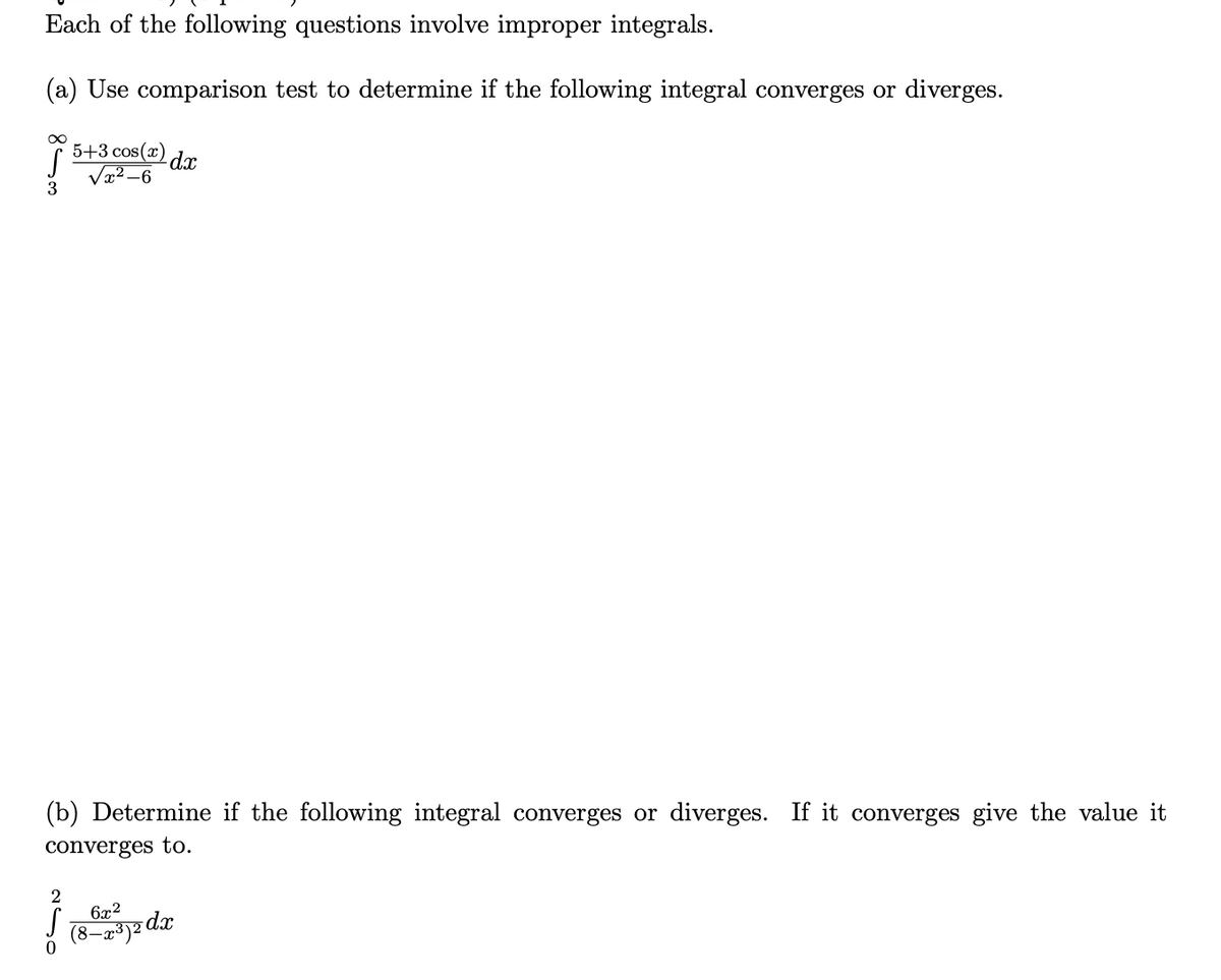 Each of the following questions involve improper integrals.
(a) Use comparison test to determine if the following integral converges or diverges.
5+3 cos(x)
dx
Væ2 –6
(b) Determine if the following integral converges or diverges. If it converges give the value it
converges to.
2
6x2
dx
(8–x³)²
