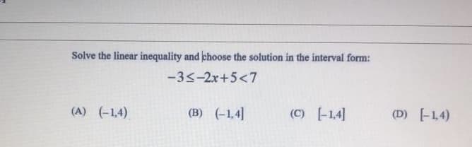 Solve the linear inequality and choose the solution in the interval form:
-33-2x+5<7
(A) (-1,4)
(B) (-1,4]
(C) -1,4]
(D) -14)
