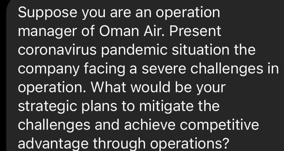 Suppose you are an operation
manager of Oman Air. Present
coronavirus pandemic situation the
company facing a severe challenges in
operation. What would be your
strategic plans to mitigate the
challenges and achieve competitive
advantage through operations?
