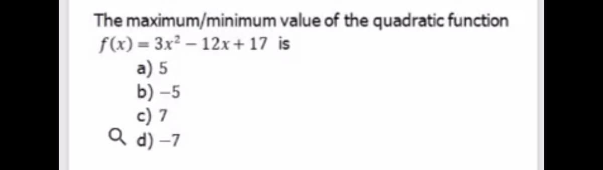 The maximum/minimum value of the quadratic function
f(x) = 3x² – 12x+ 17 is
a) 5
b) -5
c) 7
Q d) –7
