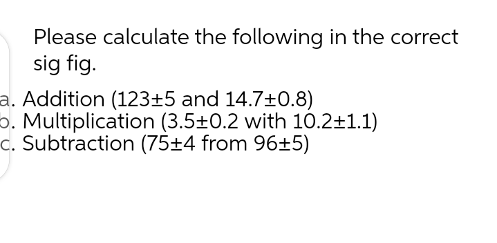 Please calculate the following in the correct
sig fig.
a. Addition (123±5 and 14.7+0.8)
o. Multiplication (3.5±0.2 with 10.2±1.1)
c. Subtraction (75±4 from 96±5)

