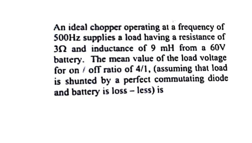 An ideal chopper operating at a frequency of
500HZ supplies a load having a resistance of
3N and inductance of 9 mH from a 60V
battery. The mean value of the load voltage
for on i off ratio of 4/1, (assuming that load
is shunted by a perfect commutating diode
and battery is loss – less) is
