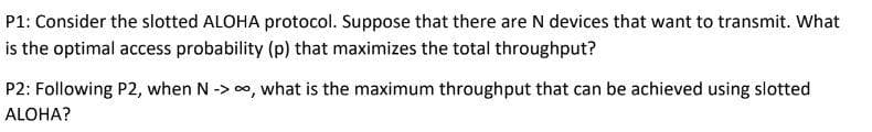 P1: Consider the slotted ALOHA protocol. Suppose that there are N devices that want to transmit. What
is the optimal access probability (p) that maximizes the total throughput?
P2: Following P2, when N -> 0, what is the maximum throughput that can be achieved using slotted
ALOHA?
