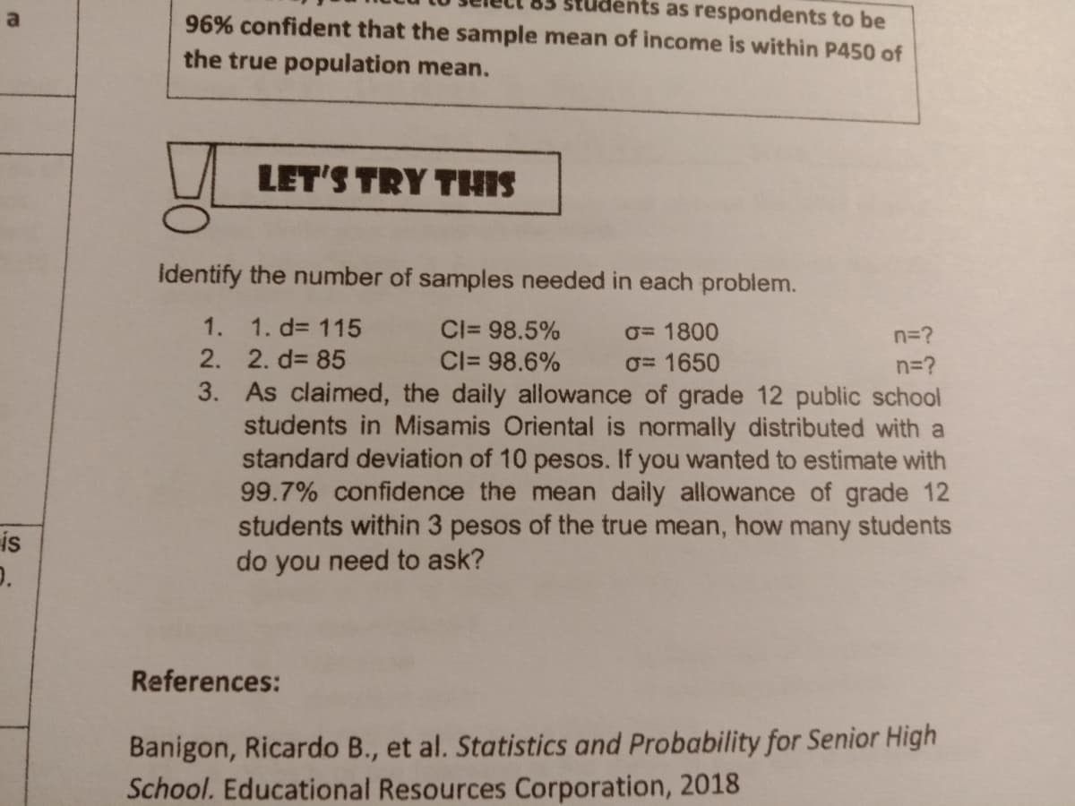 students as respondents to be
a
96% confident that the sample mean of income is within P450 of
the true population mean.
LET'S TRY THIS
identify the number of samples needed in each problem.
1. 1. d= 115
Cl= 98.5%
O= 1800
n=?
2. 2. d3 85
3. As claimed, the daily allowance of grade 12 public school
students in Misamis Oriental is normally distributed with a
standard deviation of 10 pesos. If you wanted to estimate with
99.7% confidence the mean daily allowance of grade 12
students within 3 pesos of the true mean, how many students
do you need to ask?
Cl= 98.6%
O= 1650
n=?
is
References:
Banigon, Ricardo B., et al. Statistics and Probability for Senior High
School. Educational Resources Corporation, 2018
