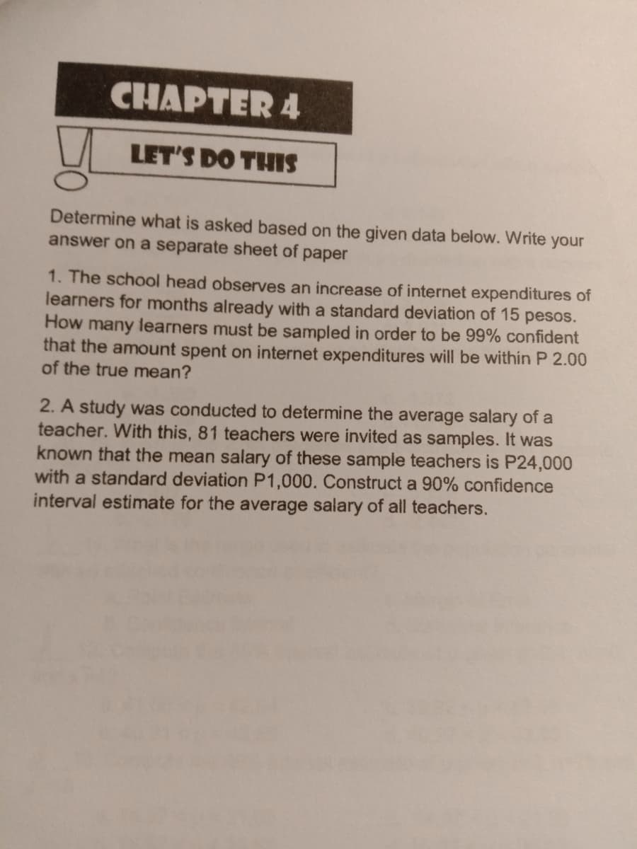 CHAPTER 4
LET'S DO THIS
Determine what is asked based on the given data below. Write your
answer on a separate sheet of paper
1. The school head observes an increase of internet expenditures of
learners for months already with a standard deviation of 15 pesos.
How many learners must be sampled in order to be 99% confident
that the amount spent on internet expenditures will be within P 2.00
of the true mean?
2. A study was conducted to determine the average salary of a
teacher. With this, 81 teachers were invited as samples. It was
known that the mean salary of these sample teachers is P24,000
with a standard deviation P1,000. Construct a 90% confidence
interval estimate for the average salary of all teachers.
