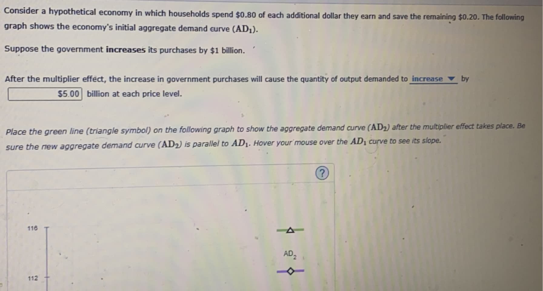 Consider a hypothetical economy in which households spend $0.80 of each additional dollar they earn and save the remaining $0.20. The following
graph shows the economy's initial aggregate demand eurve (AD1).
Suppose the government increases its purchases by $1 billion.
After the multiplier effect, the increase in government purchases will cause the quantity of output demanded to increase by
$5.00 billion at each price level.
Place the green line (triangle symbol) on the following graph to show the aggregate demand curve (AD2) after the multiplier effect takes place. Be
sure the new aggregate demand curve (AD2) is parallel to AD1. Hover your'mouse over the AD1 curve to see its slope.
116
AD2
