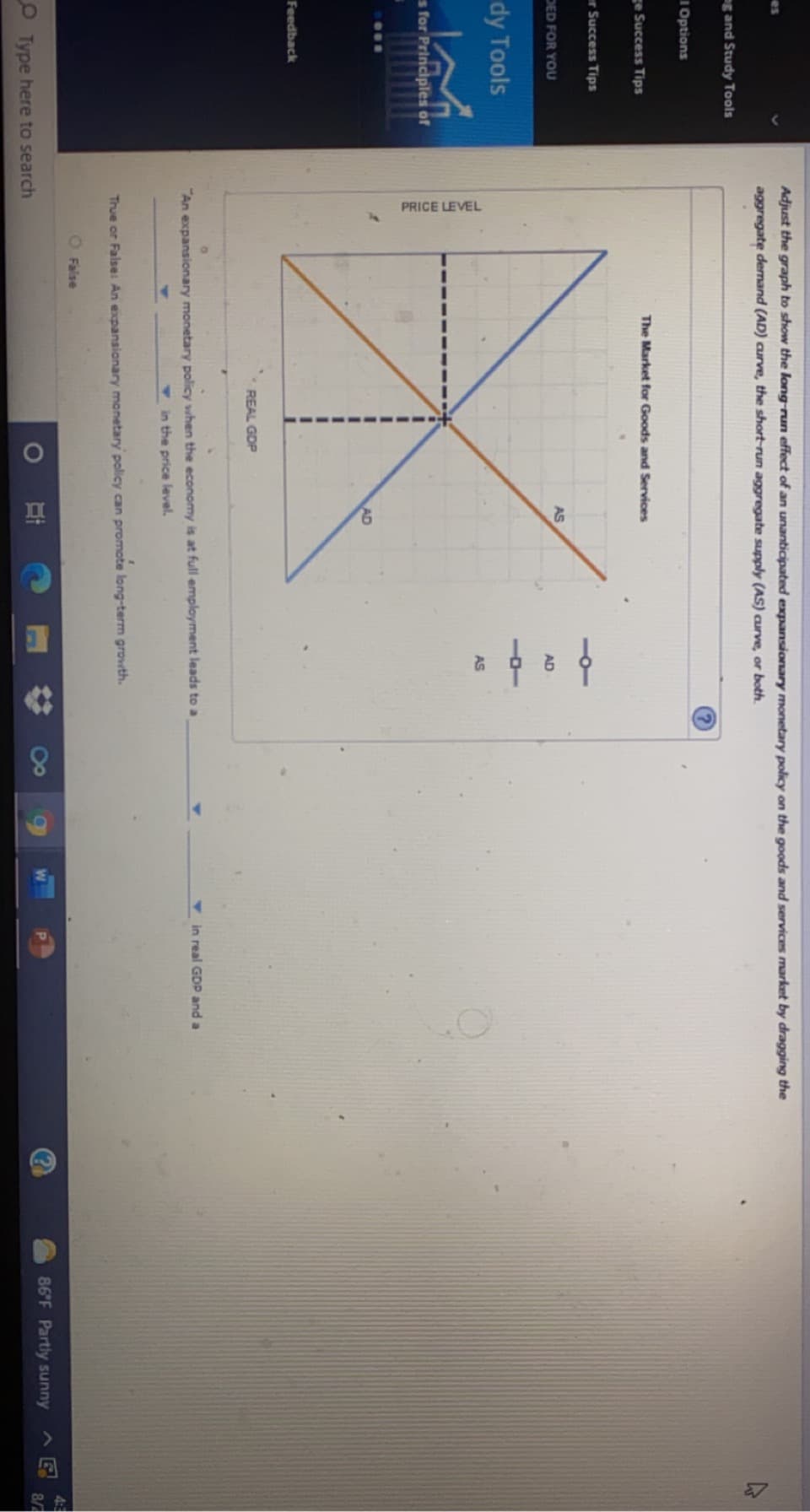 PRICE LEVEL
Adjust the graph to show the long-run effect of an unanticipated expansionary monetary policy on the goods and services market by dragging the
es
aggregate demand (AD) curve, the short-run aggregate supply (AS) curve, or both.
g and Study Tools
1 Options
The Market for Goods and Services
ge Success Tips
er Success Tips
AS
DED FOR YOU
AD
dy Tools
AS
s for Principles of
AD
Feedback
REAL GDP
V in real GDP and a
"An expansionary monetary policy when the economy is at full employment leads to a
V in the price level.
True or False: An expansionary monetary policy can promote long-term grovwth.
O False
4:3
86 F Partly sunny
8/
O Type here to search
