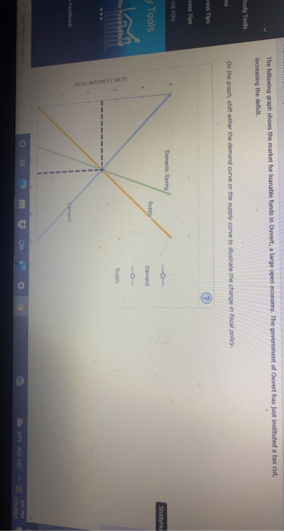 REAL INTEREST RATE
The following graph shows the market for loanable funds in Ouvert, a large open economy. The government of Ouvert has just instituted a tax cut,
increasing the deficit.
tudy Tools
On the graph, shift either the demand curve or the supply curve to illustrate the change in fiscal policy.
ns
ress Tips
cess Tips
FOR YOU
Domestic Saving
StudyHu
y Tools
Supply
Demand
for Principles of
Supply
··.
e Feedback
Demand
O Type here to search
341 PM
89 F AQI 107
7/25/2021
