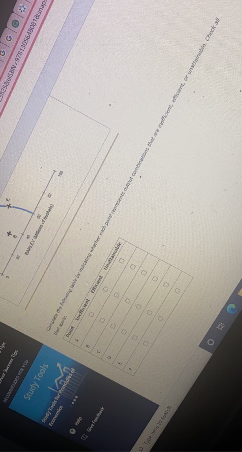 0.. 0 0 0
口口
C.
325&elSBN=9781305648081&snaps
B.
00
08
BARLEY (Millions of bushels)
lips
reer Success Tips
RECOMMENDED FOR YOU
Complete the following table by indicating whether each point represents output combinations that are inefficient, efficient, or unattainable. Check all
that apply.
Study Tools
Unattainable
Point
Inefficient
Efficient
A.
Study Tools for Principles of
8.
Economics
000
Help
E.
O Give Feedback
OType here to search
直 0
