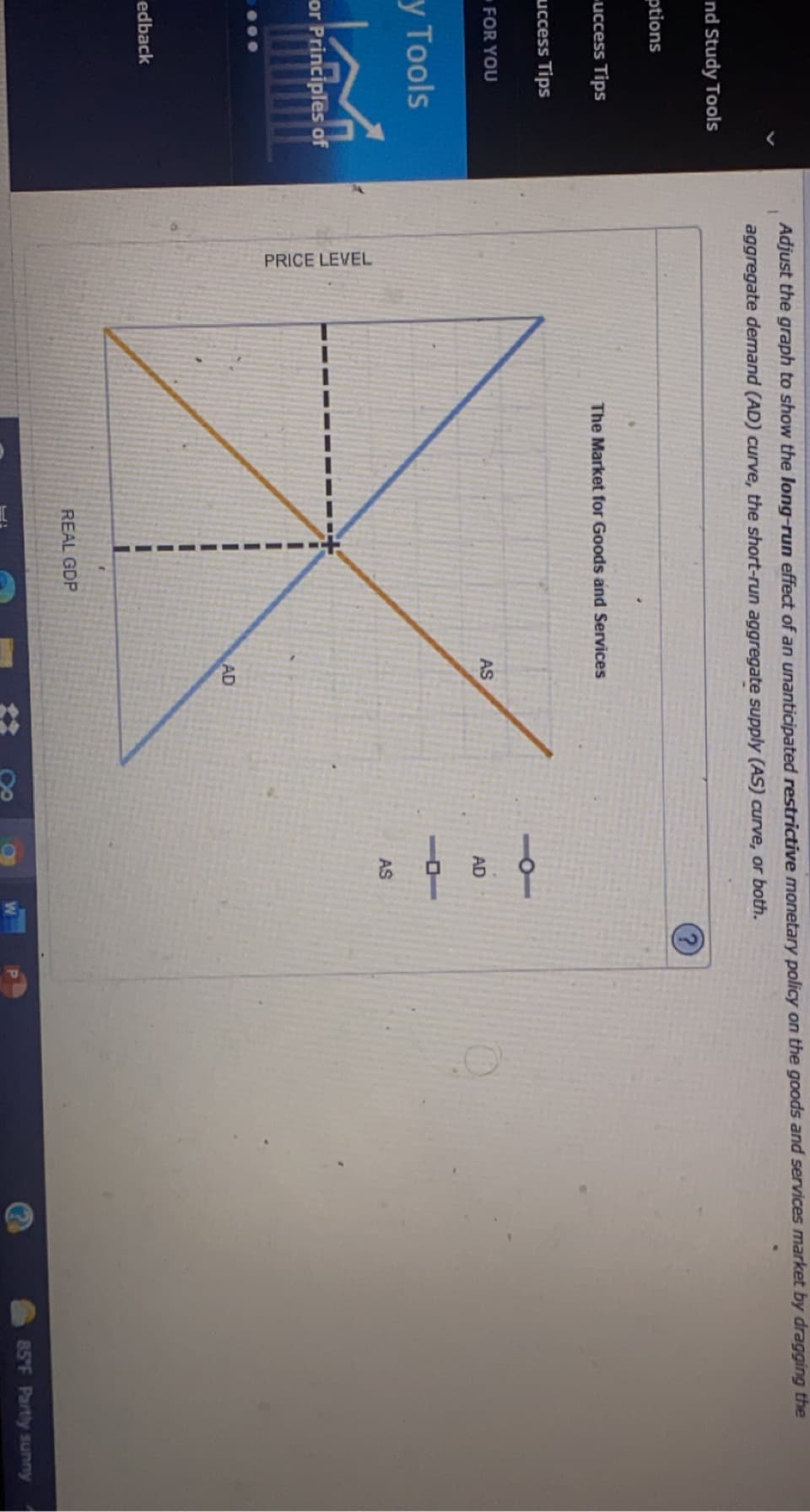 PRICE LEVEL
Adjust the graph to show the long-run effect of an unanticipated restrictive monetary policy on the goods and services market by dragging the
aggregate demand (AD) curve, the short-run aggregate supply (AS) curve, or both.
nd Study Tools
ptions
uccess Tips
The Market for Goods and Services
uccess Tips
FOR YOU
AS
AD
y Tools
AS
or Principles of
AD
edback
REAL GDP
85 F Partly sunny
