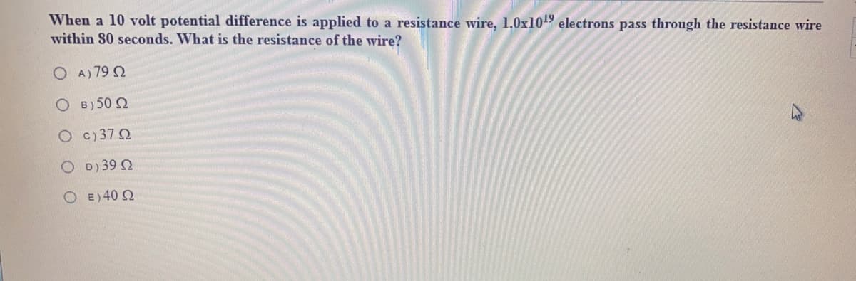 When a 10 volt potential difference is applied to a resistance wire, 1.0x109 electrons pass through the resistance wire
within 80 seconds. What is the resistance of the wire?
O A) 79 2
O B) 50 2
O c) 37 2
O D)39 2
O E) 40 2
