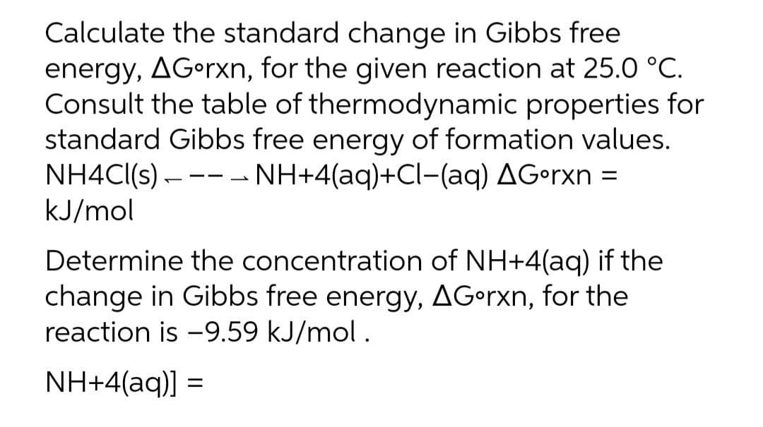 Calculate the standard change in Gibbs free
energy, AG•rxn, for the given reaction at 25.0 °C.
Consult the table of thermodynamic properties for
standard Gibbs free energy of formation values.
NH4CI(s) –--- NH+4(aq)+Cl-(aq) AGorxn =
kJ/mol
Determine the concentration of NH+4(aq) if the
change in Gibbs free energy, AG•rxn, for the
reaction is -9.59 kJ/mol.
NH+4(aq)] =
