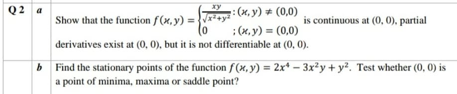 Q 2 a
ху
: (и, у) # (0,0)
Show that the function f (x, y) = {Vx2+y²
is continuous at (0, 0), partial
; (х, у) %3D (0,0)
derivatives exist at (0, 0), but it is not differentiable at (0, 0).
b Find the stationary points of the function f (x,y) = 2x*
a point of minima, maxima or saddle point?
– 3x²y + y². Test whether (0, 0) is
