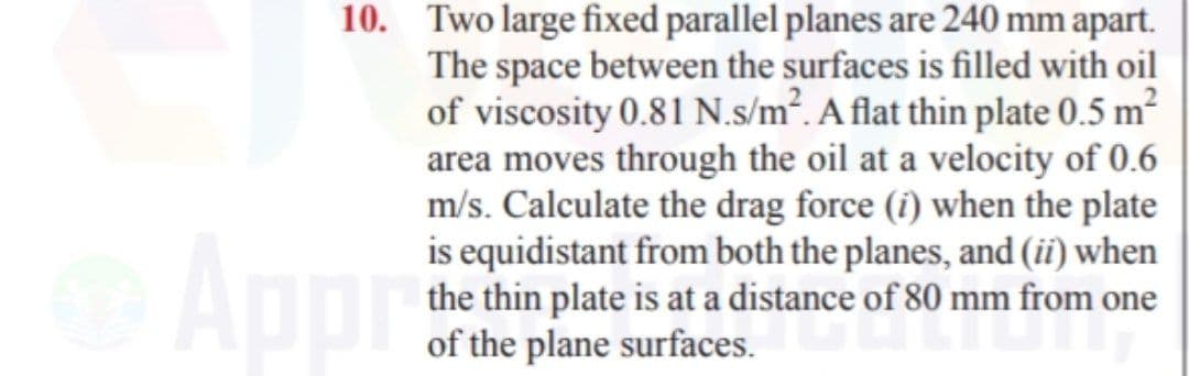 10. Two large fixed parallel planes are 240 mm apart.
The space between the surfaces is filled with oil
of viscosity 0.81 N.s/m². A flat thin plate 0.5 m?
area moves through the oil at a velocity of 0.6
m/s. Calculate the drag force (î) when the plate
is equidistant from both the planes, and (ii) when
the thin plate is at a distance of 80 mm from one
of the plane surfaces.
Appr
Fof $0
