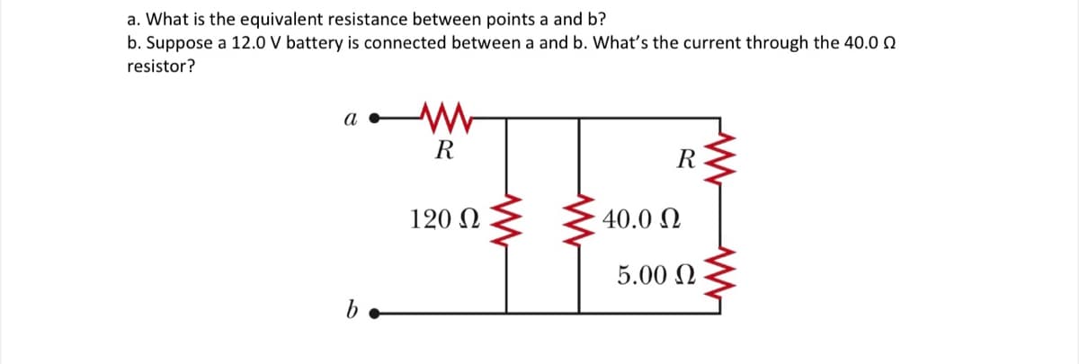 a. What is the equivalent resistance between points a and b?
b. Suppose a 12.0 V battery is connected between a and b. What's the current through the 40.0 0
resistor?
a
R
R
120 N
40.0 N
5.00 N
b•
