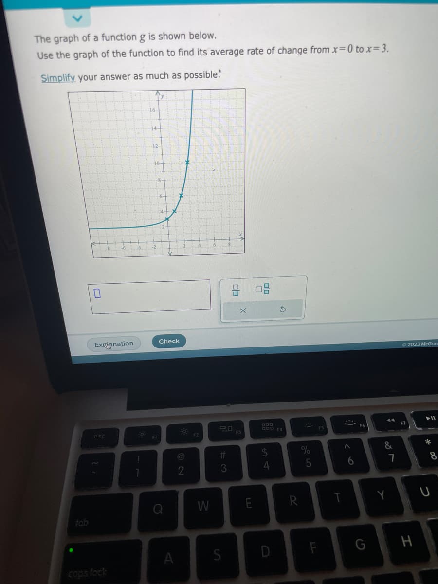 The graph of a function g is shown below.
Use the graph of the function to find its average rate of change from x=0 to x= 3.
Simplify your answer as much as possible.
Ty
tab
0
Explanation
esc
!
1
16-
14+
12-
10-
F1
Check
Q
A
2
F2
W
20
#
3
S
E
08
$
4
R
%
5
F5
F
T
A
6
G
&
7
© 2023 McGraw
H
► 11
*
8
U