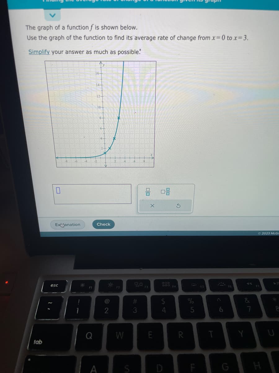 The graph of a function f is shown below.
Use the graph of the function to find its average rate of change from x=0 to x = 3.
Simplify your answer as much as possible.
tab
0
Exanation
esc
Po
!
1
F1
14-
12+
10-
8-
Check
A
30
2
F2
W
S
20
#
3
8 08
F3
X
E
GOD FA
$
4
3
R
%
5
F
FS
T
A
6
G
&
Y
7
© 2023 McGr
*
8