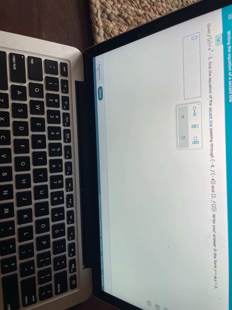 Writing the equation of a secant line
Given f(x)=x²-3, find the equation of the secant line passing through (-4, f(-4)) and (2, ƒ(2)). Write your answer in the form y=mx+b.
tab
Explanation
esc
"
caps lock
0
!
1
Check
F1
Q
A
-ő-
@
2
0=0
F2
W
S
x
20 F3
w #
E
D
A +
08
3
R
70
X C
%
5
பட |
T
V
A
6
G
Y
B
&
7
H
F7
© 2023 McGraw Hill LLC. All Rights
U
N
➤11
*
8
J
I
1
9
M
K
I
0
L
F10
s of Use | Privacy Center Accessibility
P
-
>
:
F11
;
{
4) F12
+ 11
[
=
?
11
1
I
}
1
U
delete
1
enter
return
B
shift