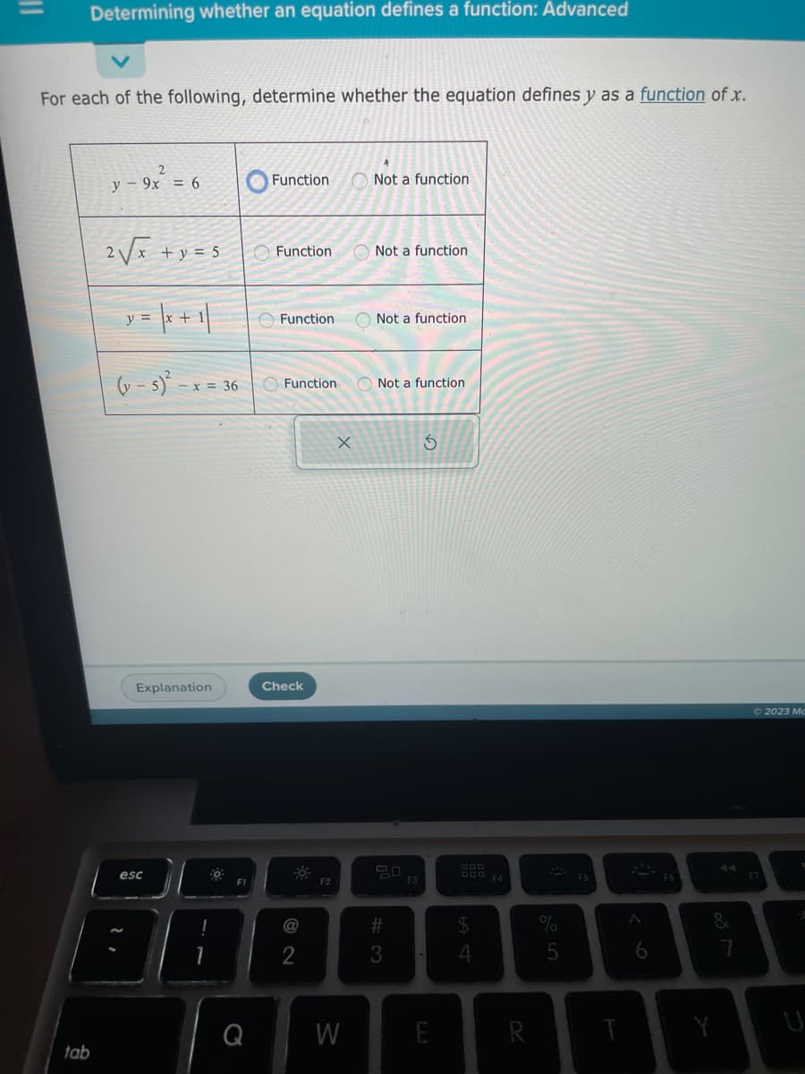 Determining whether an equation defines a function: Advanced
For each of the following, determine whether the equation defines y as a function of x.
tab
2
y 9x = 6
2√√x + y = 5
y = |x + 1/
(y-s)²
- x = 36
Explanation
esc
!
0
FI
Q
Function
Function
Function
Function
Check
@
2
F2
X
W
Not a function
Not a function
Not a function
Not a function
#3
F3
S
DOD F4
$
4
R
5
FS
6
&
Y
2023 Mc
U