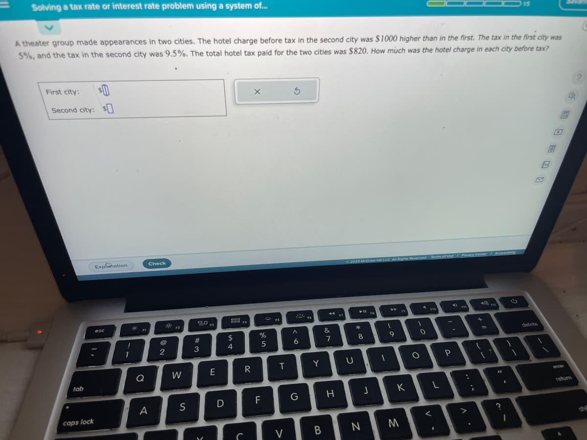 Solving a tax rate or interest rate problem using a system of...
A theater group made appearances in two cities. The hotel charge before tax in the second city was $1000 higher than in the first. The tax in the first city was
5%, and the tax in the second city was 9.5%. The total hotel tax paid for the two cities was $820. How much was the hotel charge in each city before tax?
First city: $
Second city: s
tab
caps lock
Explanation
esc
1
1
FI
Q
Check
A
@
2
F2
W
S
20
#3
F3
E
D
DOO
600 F4
$
4
R
C
X
%
5
F
T
V
5
A
6
G
F6
Y
B
&
7
H
F7
© 2023 McGraw Hill LLC. All Rights Reserved. Terms of Use | Privacy Center Accessibility
U
➤11
*
8
N
J
I
9
F9
K
M
1
0
O
F10
L
<
.
P
:
>
i
+
=
{
[
VZ
15
?
"1
3
I
delete
B
D
enter
return
C
shi