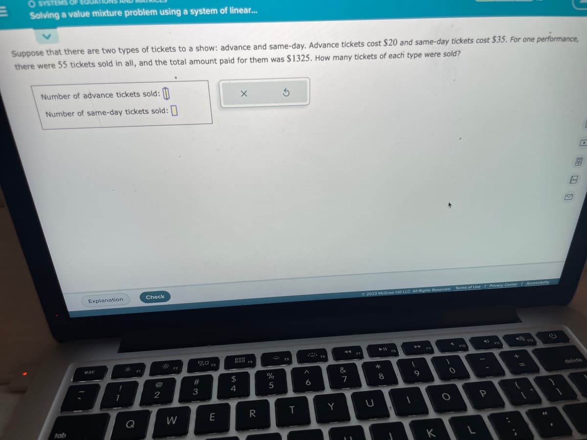 O SYSTEMS OF E80
Solving a value mixture problem using a system of linear...
Suppose that there are two types of tickets to a show: advance and same-day. Advance tickets cost $20 and same-day tickets cost $35. For one performance,
there were 55 tickets sold in all, and the total amount paid for them was $1325. How many tickets of each type were sold?
Number of advance tickets sold:
Number of same-day tickets sold:
tab
Explanation
esc
I
7
FI
Q
Check
2
F2
W
20
#
3
E
X
999
DOD F4
$
4
70
R
P
%
5
S
T
6
F6
Y
A4
&
7
F7
© 2023 McGraw Hill LLC. All Rights Reserved. Terms of Use | Privacy Center | Accessibility
U
► 11
*
8
FB
I
9
D
F9
K
0
O
F10
L
P
=
{
V12
1
@
delete
1