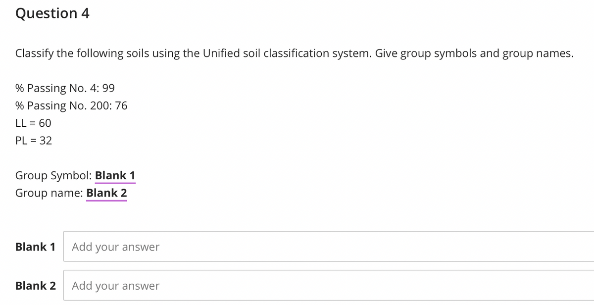 Question 4
Classify the following soils using the Unified soil classification system. Give group symbols and group names.
% Passing No. 4: 99
% Passing No. 200: 76
LL = 60
PL = 32
%3D
Group Symbol: Blank 1
Group name: Blank 2
Blank 1
Add your answer
Blank 2
Add your answer
