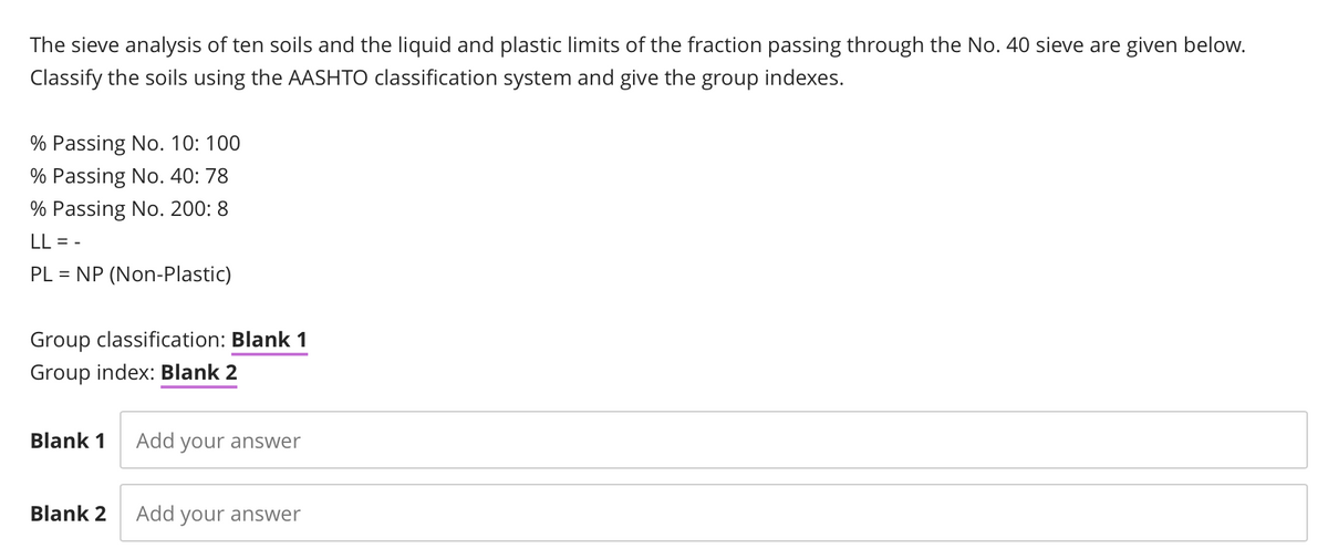 The sieve analysis of ten soils and the liquid and plastic limits of the fraction passing through the No. 40 sieve are given below.
Classify the soils using the AASHTO classification system and give the group indexes.
% Passing No. 10: 100
% Passing No. 40: 78
% Passing No. 200: 8
LL = -
PL
NP (Non-Plastic)
Group classification: Blank 1
Group index: Blank 2
Blank 1
Add your answer
Blank 2
Add your answer
