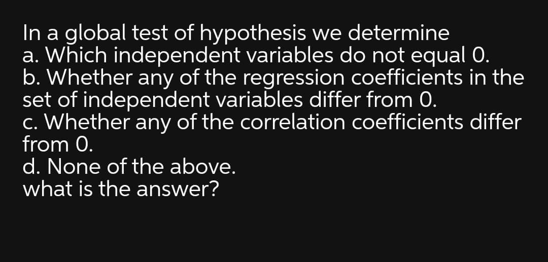 In a global test of hypothesis we determine
a. Which independent variables do not equal 0.
b. Whether any of the regression coefficients in the
set of independent variables differ from 0.
c. Whether any of the correlation coefficients differ
from 0.
d. None of the above.
what is the answer?
