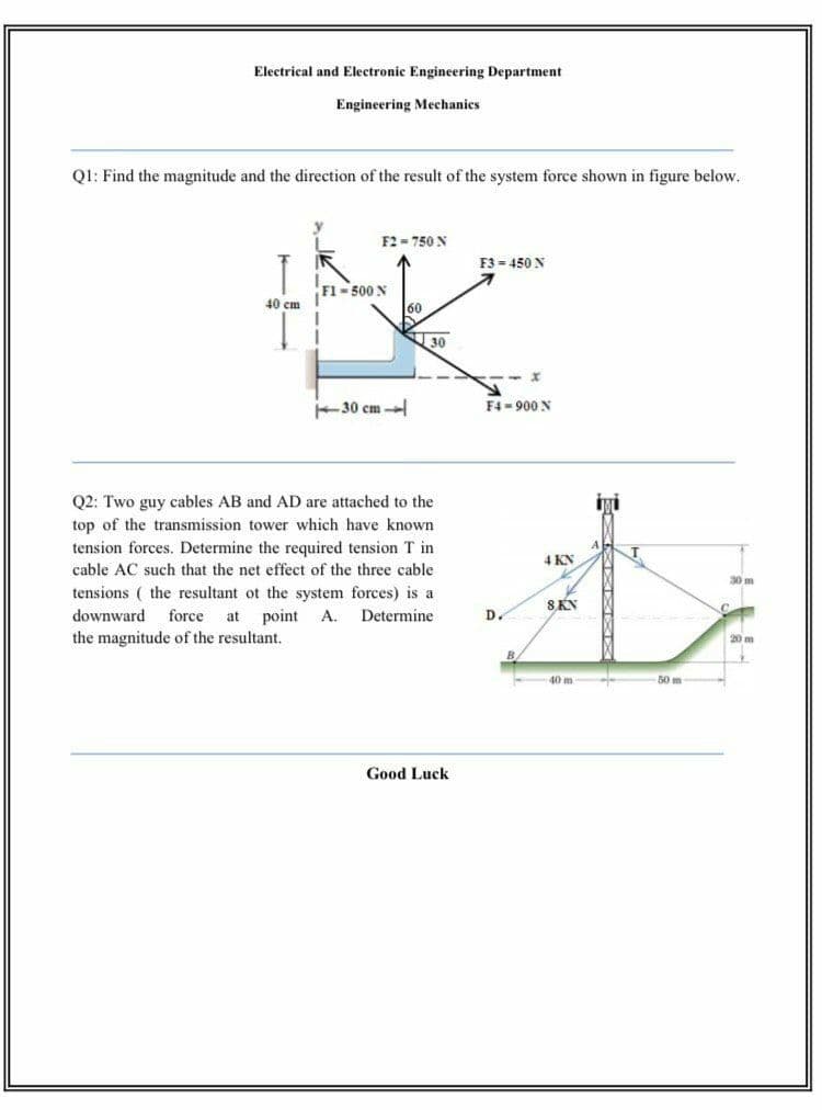 Electrical and Electronic Engineering Department
Engineering Mechanics
Q1: Find the magnitude and the direction of the result of the system force shown in figure below.
F2 = 750 N
F3 - 450 N
Fl- 500 N
40 cm
30
30 cm -
F4 - 900 N
Q2: Two guy cables AB and AD are attached to the
iyi
top of the transmission tower which have known
tension forces. Determine the required tension T in
4 KN
cable AC such that the net effect of the three cable
30 m
tensions ( the resultant ot the system forces) is a
SKN
downward
force
at
point
A.
Determine
D.
the magnitude of the resultant.
20m
B
40 m
50 m
Good Luck
