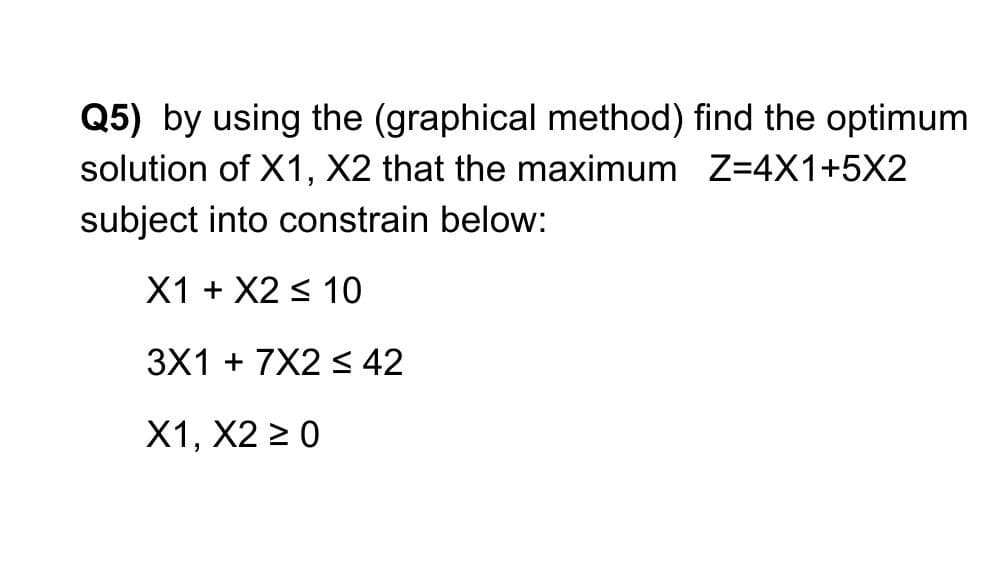 Q5) by using the (graphical method) find the optimum
solution of X1, X2 that the maximum Z=4X1+5X2
subject into constrain below:
X1 + X2 < 10
3X1 + 7X2 s 42
X1, X2 > 0
