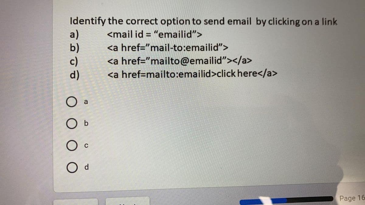Identify the correct option to send email by clicking on a link
a)
b)
c)
d)
<mail id = "emailid">
%3D
<a href="mail-to:emailid">
<a href="mailto@emailid"></a>
<a href=mailto:emailid>click here</a>
a
O b
O d
Page 16
