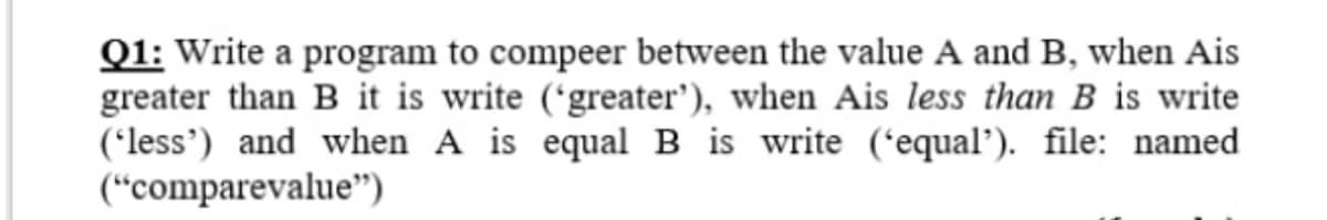 Q1: Write a program to compeer between the value A and B, when Ais
greater than B it is write ('greater'), when Ais less than B is write
('less') and when A is equal B is write ('equal’). file: named
(“comparevalue")
