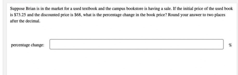 Suppose Brian is in the market for a used textbook and the campus bookstore is having a sale. If the initial price of the used book
is $73.25 and the discounted price is $68, what is the percentage change in the book price? Round your answer to two places
after the decimal.
percentage change:
%