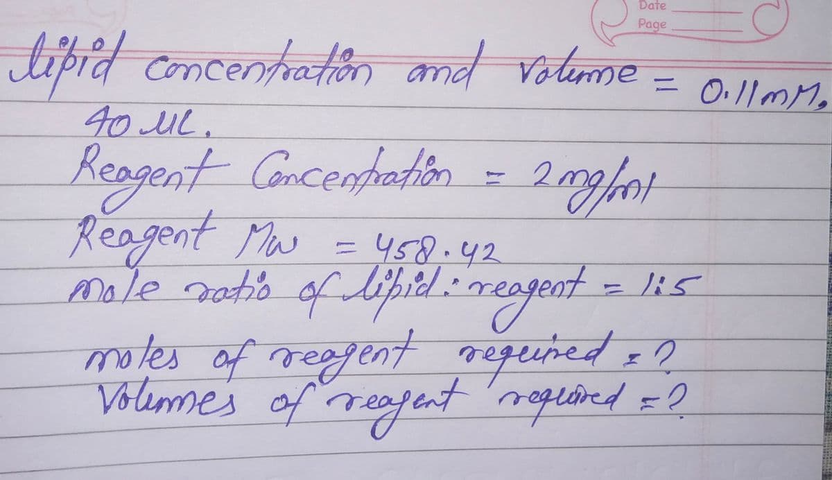 Date
Page
C
0.11mm.
lipid concentration and volume
40 ML.
Reagent Concentration = 2mg/mnt
Reagent Mw = 458.42
mole ratio of lipid: reagent = 1:5
motes of reagent required = ?
Volemes of reagent required = ?
=